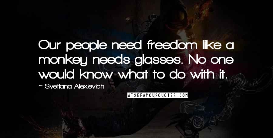 Svetlana Alexievich Quotes: Our people need freedom like a monkey needs glasses. No one would know what to do with it.