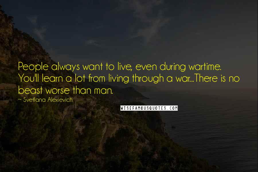Svetlana Alexievich Quotes: People always want to live, even during wartime. You'll learn a lot from living through a war...There is no beast worse than man.