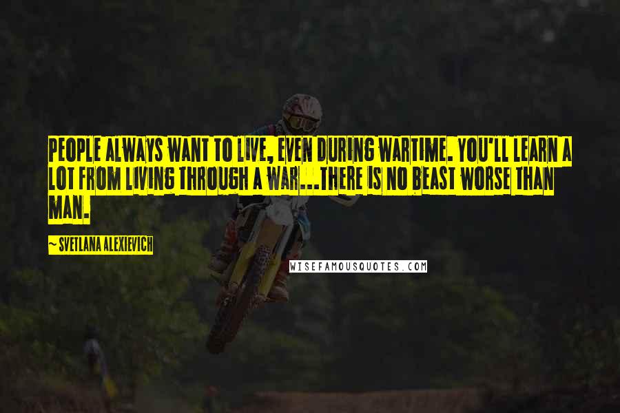 Svetlana Alexievich Quotes: People always want to live, even during wartime. You'll learn a lot from living through a war...There is no beast worse than man.