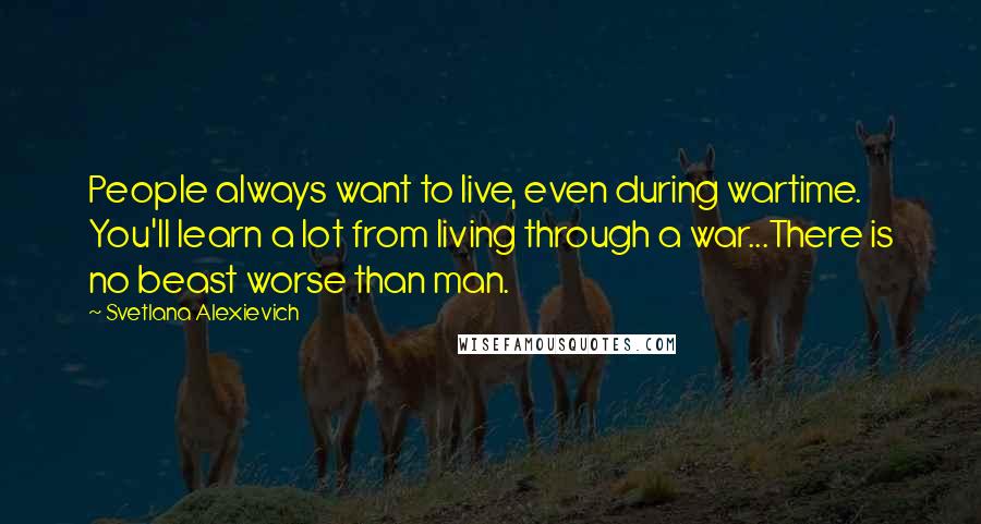 Svetlana Alexievich Quotes: People always want to live, even during wartime. You'll learn a lot from living through a war...There is no beast worse than man.