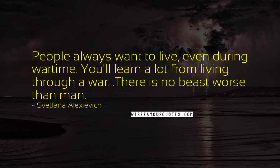 Svetlana Alexievich Quotes: People always want to live, even during wartime. You'll learn a lot from living through a war...There is no beast worse than man.