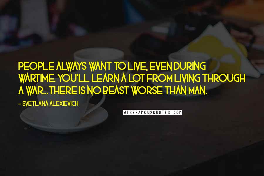 Svetlana Alexievich Quotes: People always want to live, even during wartime. You'll learn a lot from living through a war...There is no beast worse than man.