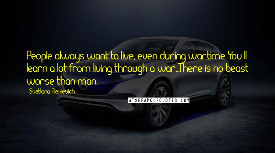 Svetlana Alexievich Quotes: People always want to live, even during wartime. You'll learn a lot from living through a war...There is no beast worse than man.