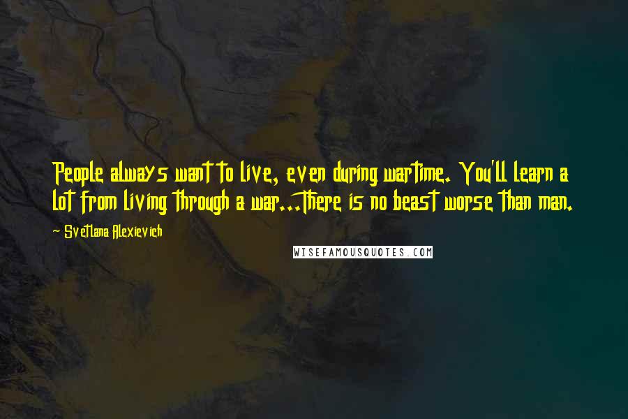 Svetlana Alexievich Quotes: People always want to live, even during wartime. You'll learn a lot from living through a war...There is no beast worse than man.