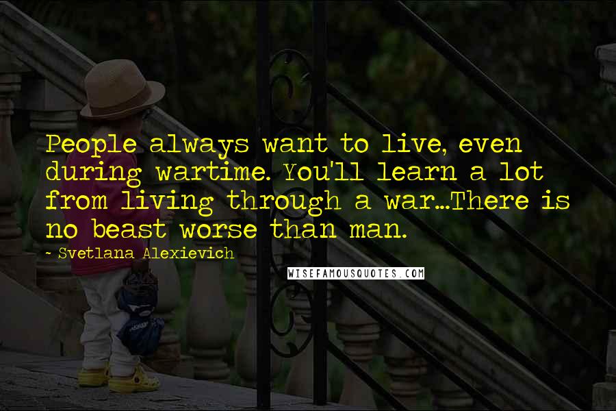 Svetlana Alexievich Quotes: People always want to live, even during wartime. You'll learn a lot from living through a war...There is no beast worse than man.