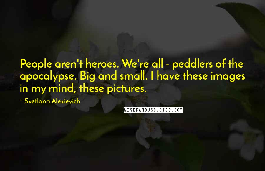 Svetlana Alexievich Quotes: People aren't heroes. We're all - peddlers of the apocalypse. Big and small. I have these images in my mind, these pictures.