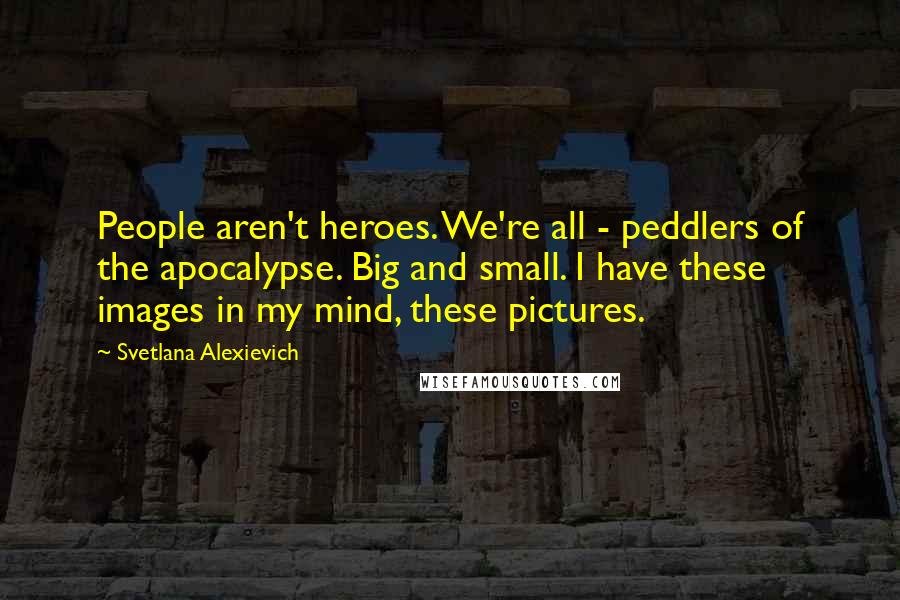 Svetlana Alexievich Quotes: People aren't heroes. We're all - peddlers of the apocalypse. Big and small. I have these images in my mind, these pictures.