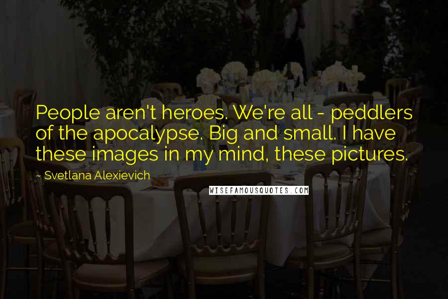 Svetlana Alexievich Quotes: People aren't heroes. We're all - peddlers of the apocalypse. Big and small. I have these images in my mind, these pictures.