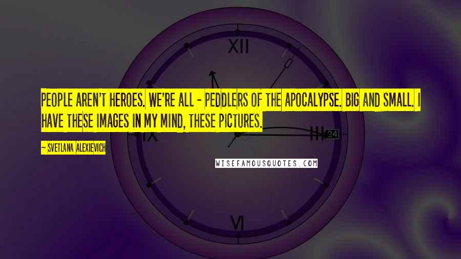 Svetlana Alexievich Quotes: People aren't heroes. We're all - peddlers of the apocalypse. Big and small. I have these images in my mind, these pictures.