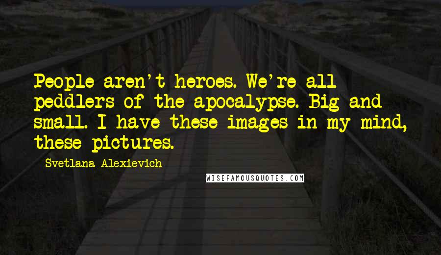 Svetlana Alexievich Quotes: People aren't heroes. We're all - peddlers of the apocalypse. Big and small. I have these images in my mind, these pictures.