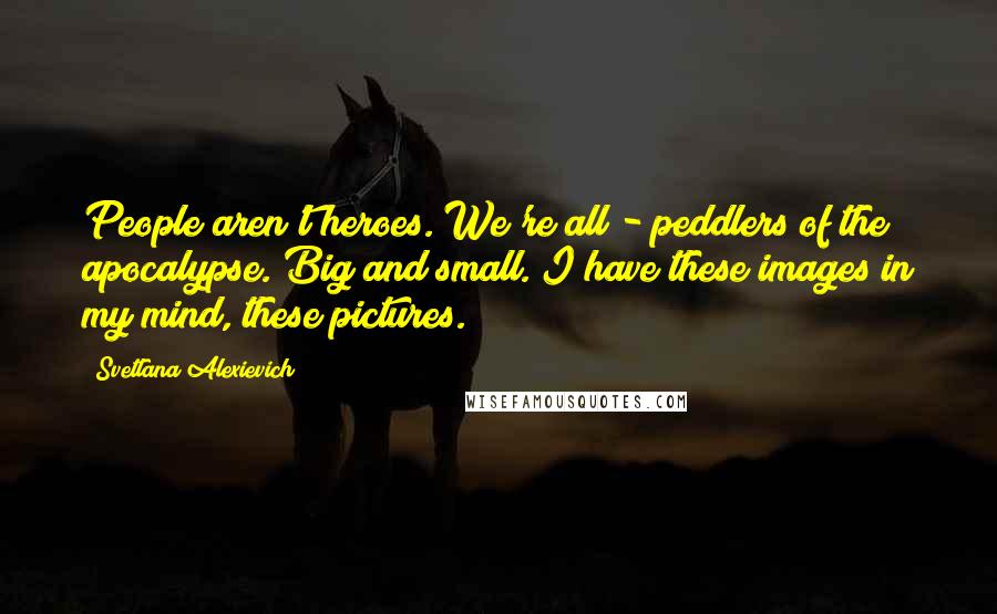 Svetlana Alexievich Quotes: People aren't heroes. We're all - peddlers of the apocalypse. Big and small. I have these images in my mind, these pictures.