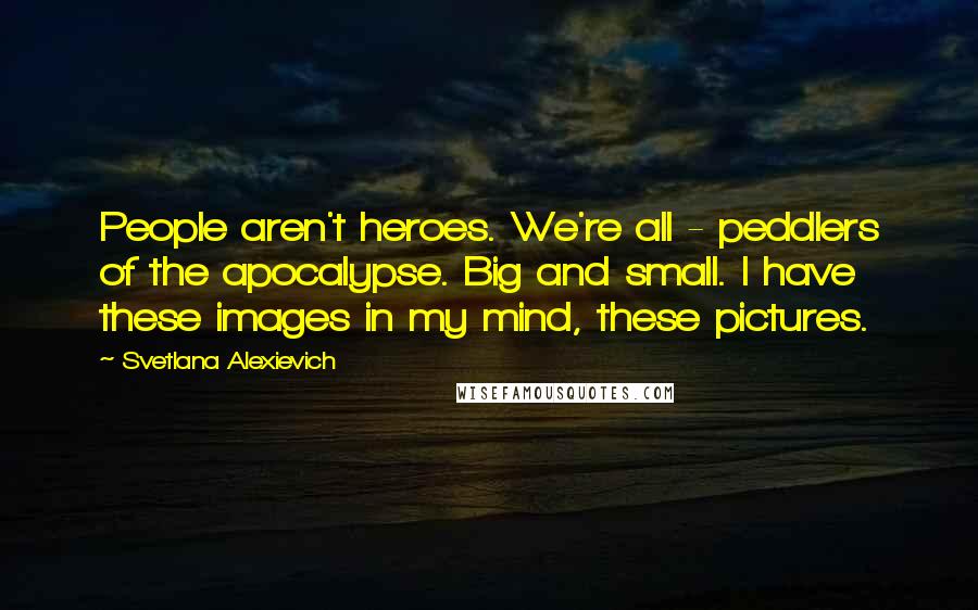 Svetlana Alexievich Quotes: People aren't heroes. We're all - peddlers of the apocalypse. Big and small. I have these images in my mind, these pictures.