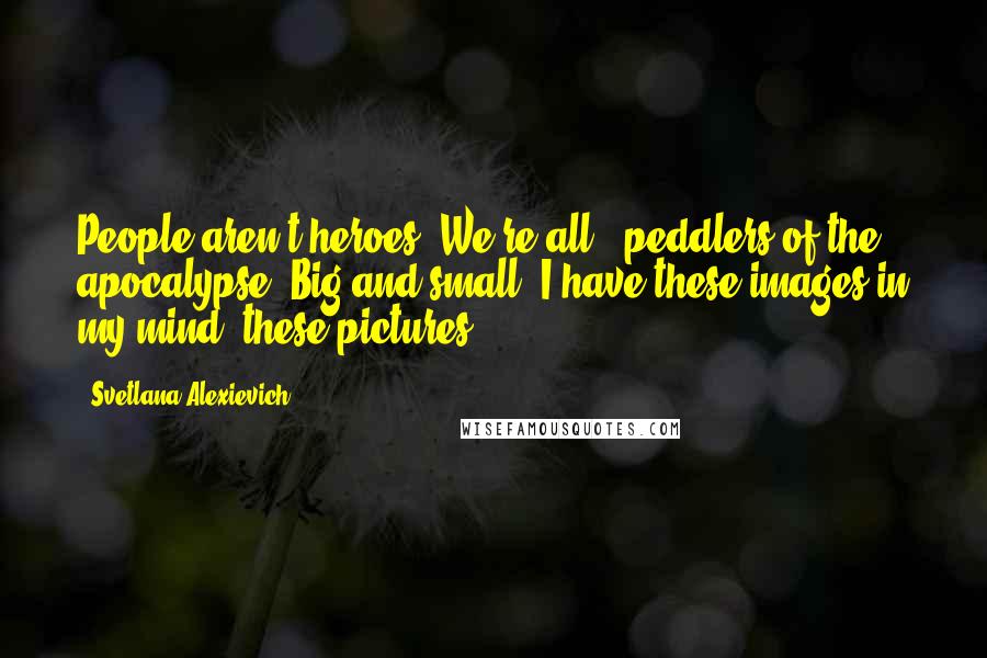 Svetlana Alexievich Quotes: People aren't heroes. We're all - peddlers of the apocalypse. Big and small. I have these images in my mind, these pictures.