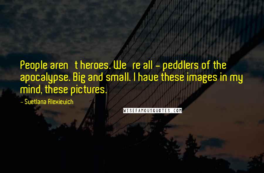 Svetlana Alexievich Quotes: People aren't heroes. We're all - peddlers of the apocalypse. Big and small. I have these images in my mind, these pictures.