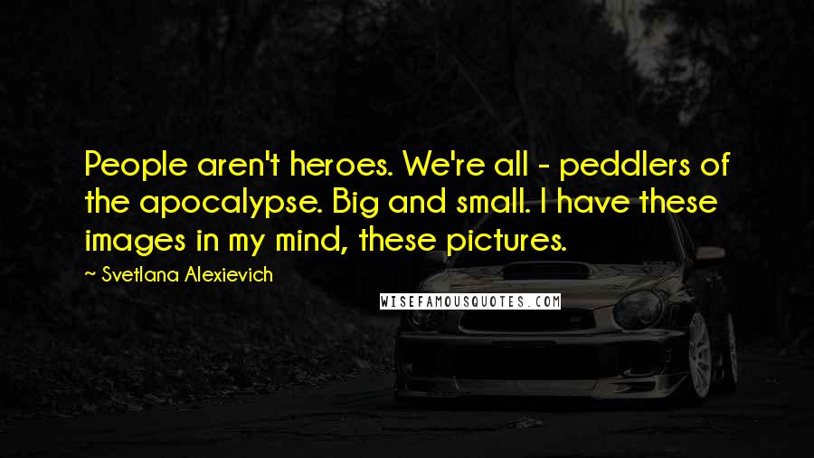 Svetlana Alexievich Quotes: People aren't heroes. We're all - peddlers of the apocalypse. Big and small. I have these images in my mind, these pictures.