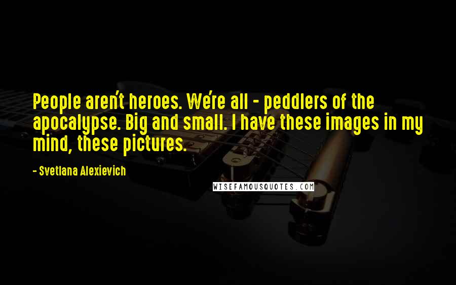 Svetlana Alexievich Quotes: People aren't heroes. We're all - peddlers of the apocalypse. Big and small. I have these images in my mind, these pictures.