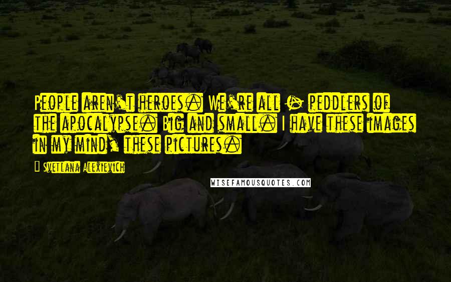 Svetlana Alexievich Quotes: People aren't heroes. We're all - peddlers of the apocalypse. Big and small. I have these images in my mind, these pictures.