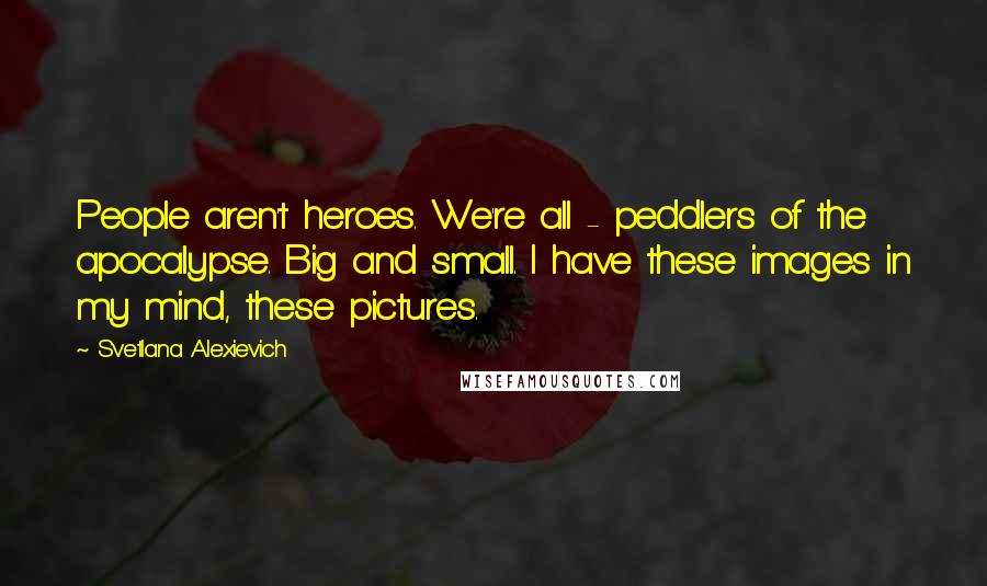 Svetlana Alexievich Quotes: People aren't heroes. We're all - peddlers of the apocalypse. Big and small. I have these images in my mind, these pictures.