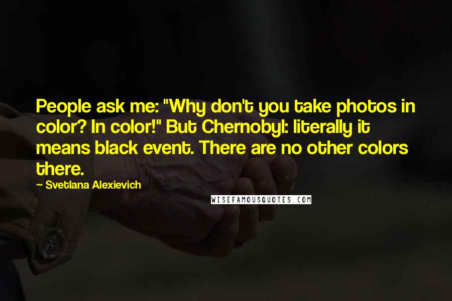 Svetlana Alexievich Quotes: People ask me: "Why don't you take photos in color? In color!" But Chernobyl: literally it means black event. There are no other colors there.