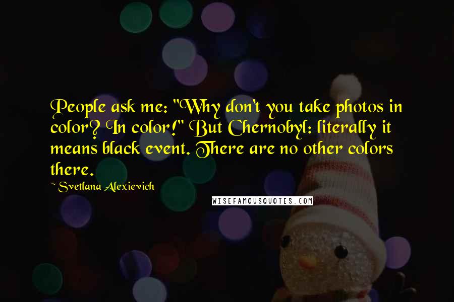 Svetlana Alexievich Quotes: People ask me: "Why don't you take photos in color? In color!" But Chernobyl: literally it means black event. There are no other colors there.