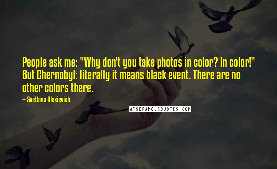 Svetlana Alexievich Quotes: People ask me: "Why don't you take photos in color? In color!" But Chernobyl: literally it means black event. There are no other colors there.