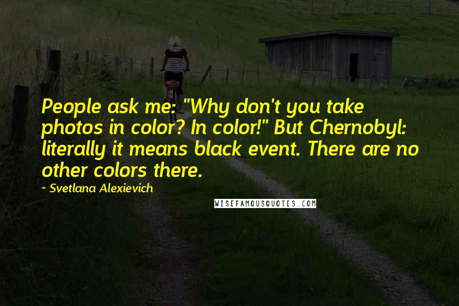 Svetlana Alexievich Quotes: People ask me: "Why don't you take photos in color? In color!" But Chernobyl: literally it means black event. There are no other colors there.