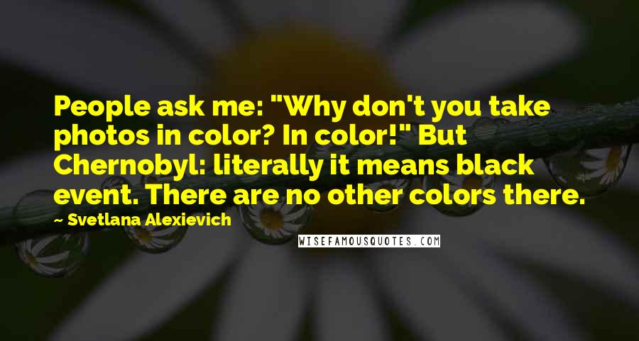 Svetlana Alexievich Quotes: People ask me: "Why don't you take photos in color? In color!" But Chernobyl: literally it means black event. There are no other colors there.