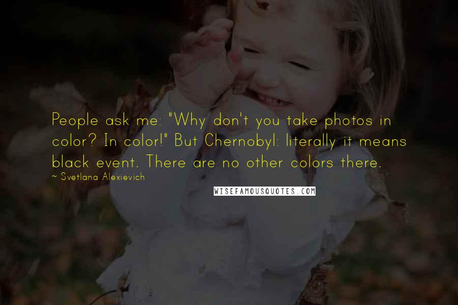 Svetlana Alexievich Quotes: People ask me: "Why don't you take photos in color? In color!" But Chernobyl: literally it means black event. There are no other colors there.