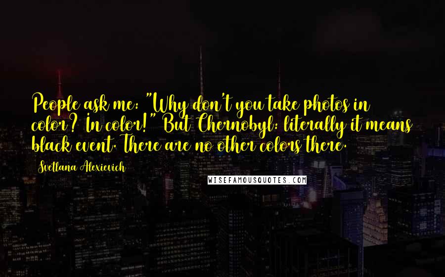 Svetlana Alexievich Quotes: People ask me: "Why don't you take photos in color? In color!" But Chernobyl: literally it means black event. There are no other colors there.