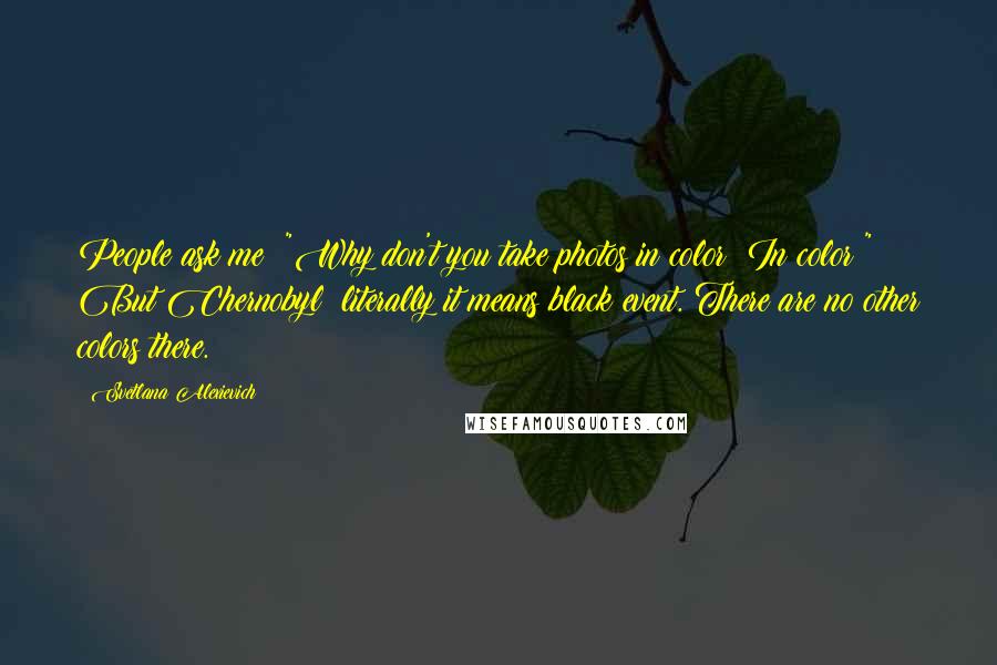 Svetlana Alexievich Quotes: People ask me: "Why don't you take photos in color? In color!" But Chernobyl: literally it means black event. There are no other colors there.
