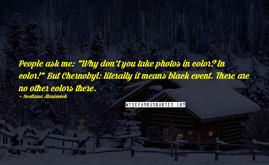 Svetlana Alexievich Quotes: People ask me: "Why don't you take photos in color? In color!" But Chernobyl: literally it means black event. There are no other colors there.