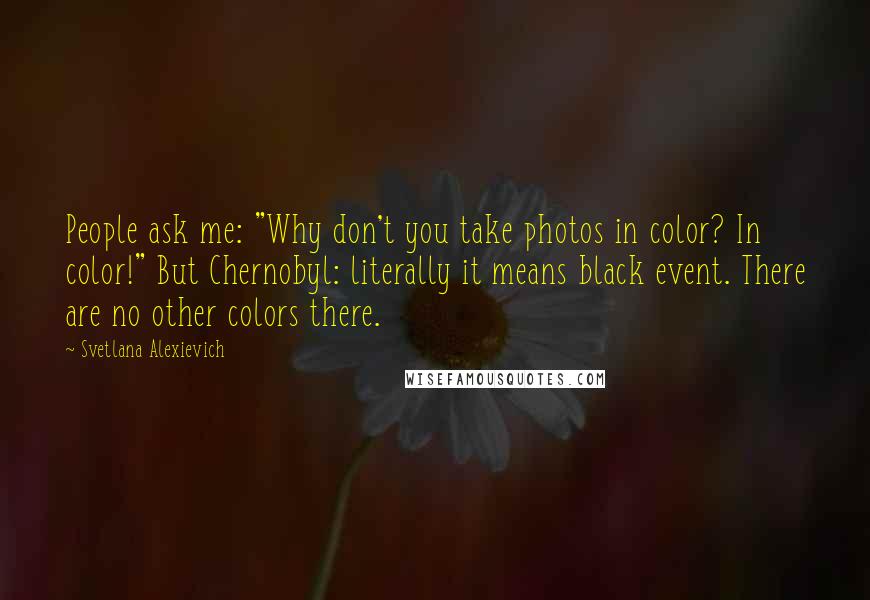 Svetlana Alexievich Quotes: People ask me: "Why don't you take photos in color? In color!" But Chernobyl: literally it means black event. There are no other colors there.