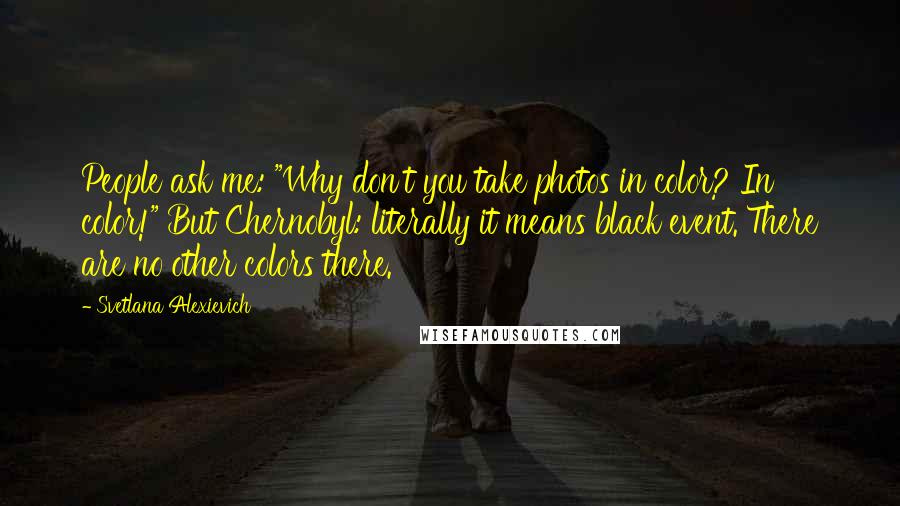 Svetlana Alexievich Quotes: People ask me: "Why don't you take photos in color? In color!" But Chernobyl: literally it means black event. There are no other colors there.