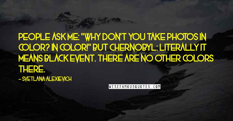 Svetlana Alexievich Quotes: People ask me: "Why don't you take photos in color? In color!" But Chernobyl: literally it means black event. There are no other colors there.
