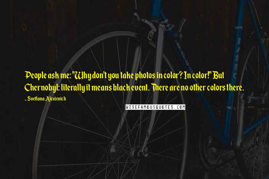 Svetlana Alexievich Quotes: People ask me: "Why don't you take photos in color? In color!" But Chernobyl: literally it means black event. There are no other colors there.