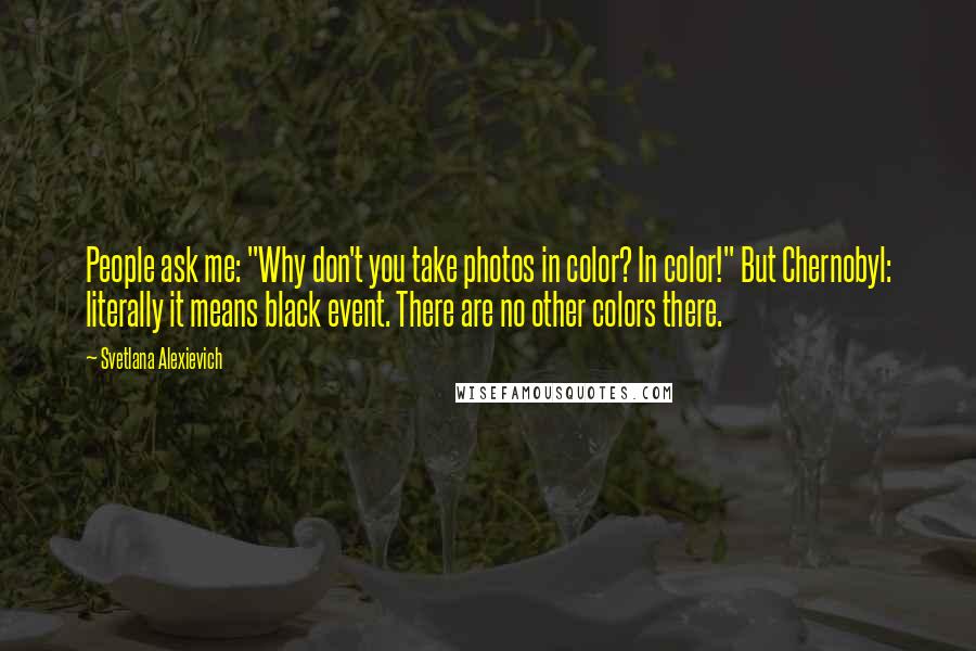 Svetlana Alexievich Quotes: People ask me: "Why don't you take photos in color? In color!" But Chernobyl: literally it means black event. There are no other colors there.