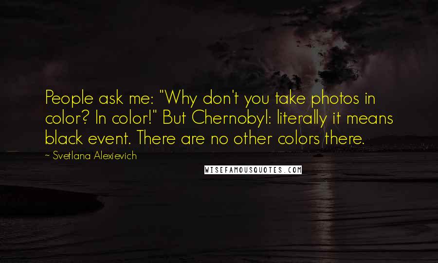 Svetlana Alexievich Quotes: People ask me: "Why don't you take photos in color? In color!" But Chernobyl: literally it means black event. There are no other colors there.