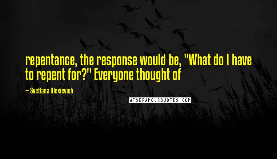 Svetlana Alexievich Quotes: repentance, the response would be, "What do I have to repent for?" Everyone thought of