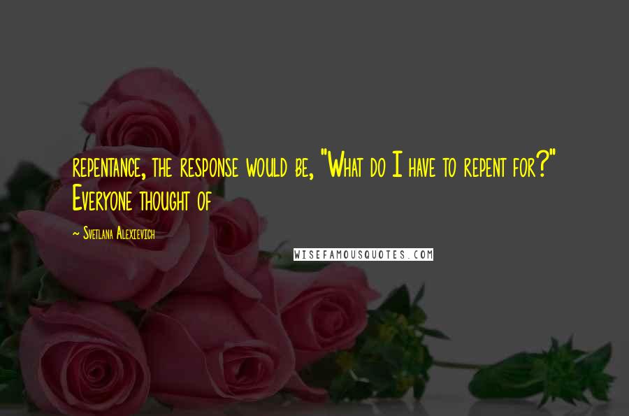 Svetlana Alexievich Quotes: repentance, the response would be, "What do I have to repent for?" Everyone thought of