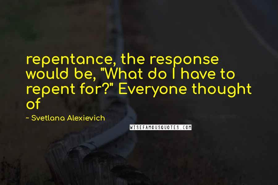 Svetlana Alexievich Quotes: repentance, the response would be, "What do I have to repent for?" Everyone thought of