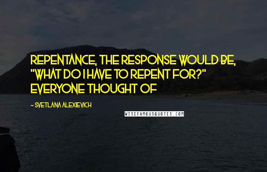 Svetlana Alexievich Quotes: repentance, the response would be, "What do I have to repent for?" Everyone thought of