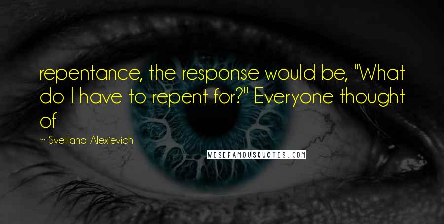 Svetlana Alexievich Quotes: repentance, the response would be, "What do I have to repent for?" Everyone thought of