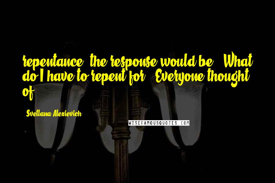 Svetlana Alexievich Quotes: repentance, the response would be, "What do I have to repent for?" Everyone thought of