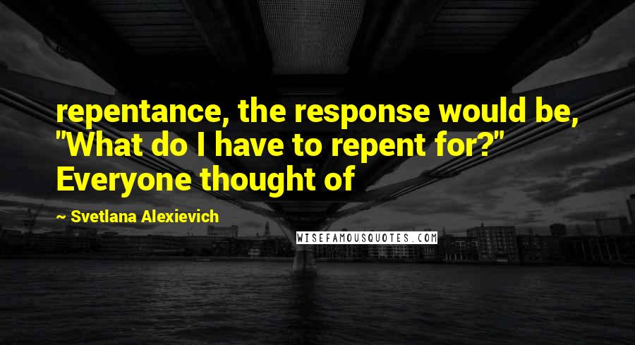Svetlana Alexievich Quotes: repentance, the response would be, "What do I have to repent for?" Everyone thought of