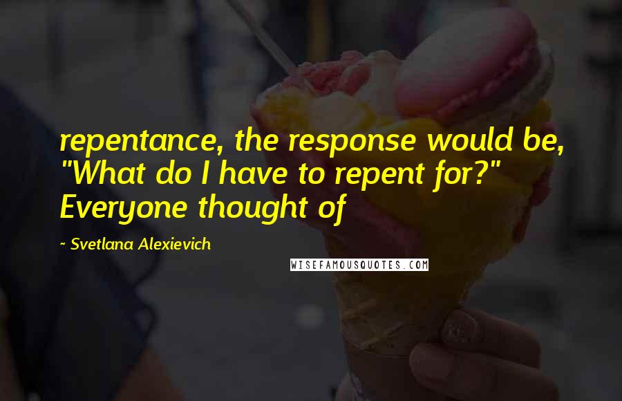 Svetlana Alexievich Quotes: repentance, the response would be, "What do I have to repent for?" Everyone thought of