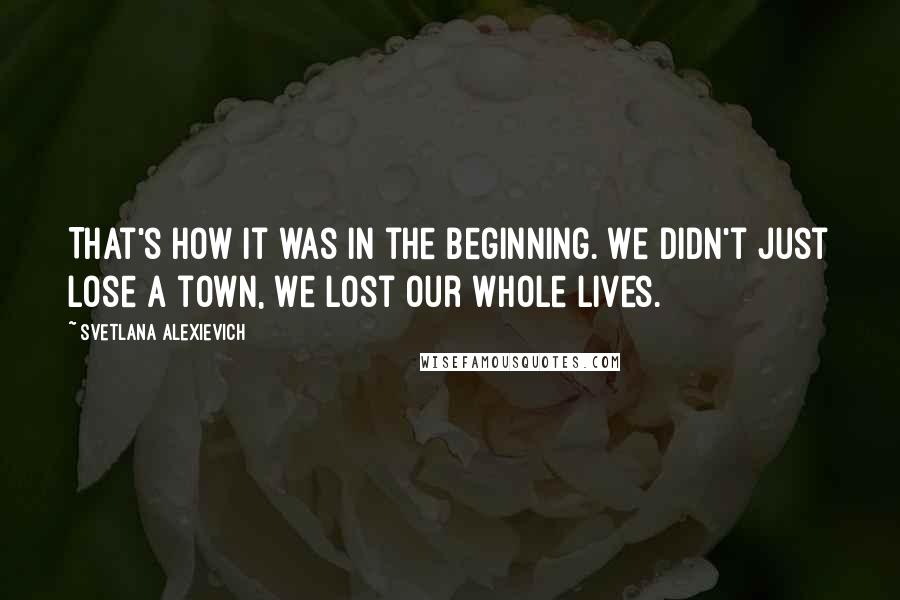 Svetlana Alexievich Quotes: That's how it was in the beginning. We didn't just lose a town, we lost our whole lives.