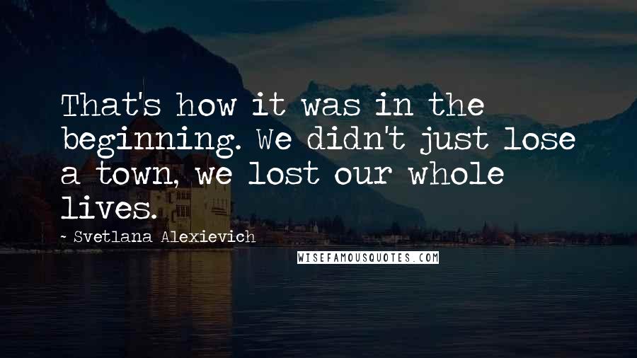 Svetlana Alexievich Quotes: That's how it was in the beginning. We didn't just lose a town, we lost our whole lives.