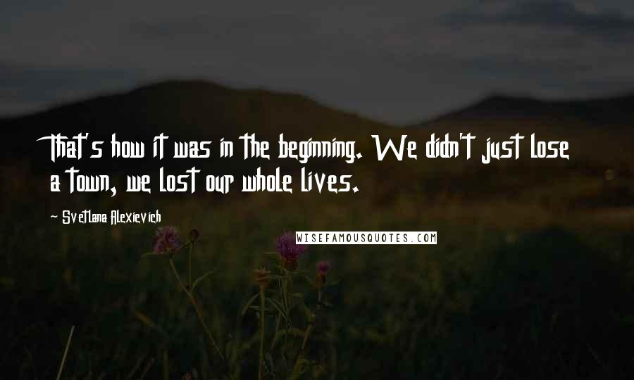 Svetlana Alexievich Quotes: That's how it was in the beginning. We didn't just lose a town, we lost our whole lives.