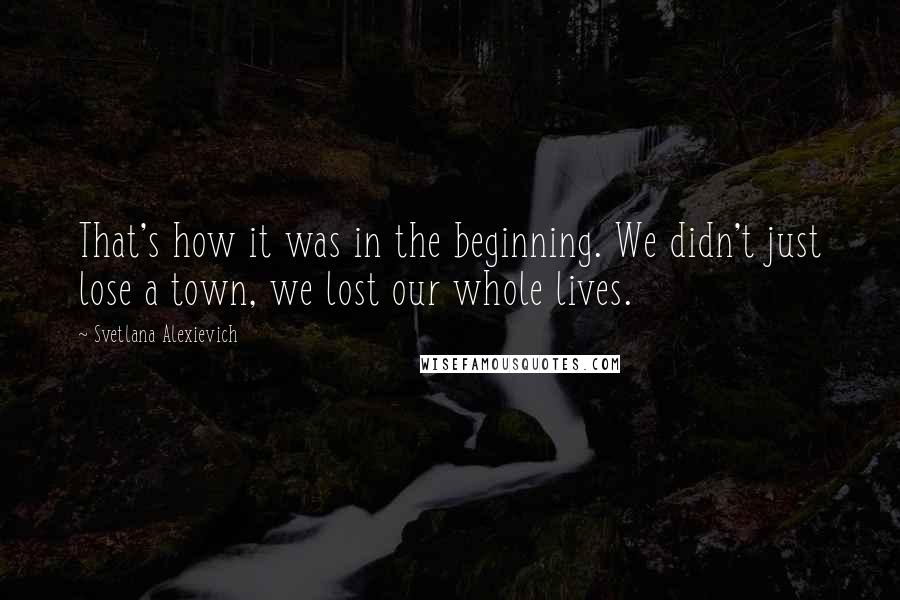 Svetlana Alexievich Quotes: That's how it was in the beginning. We didn't just lose a town, we lost our whole lives.