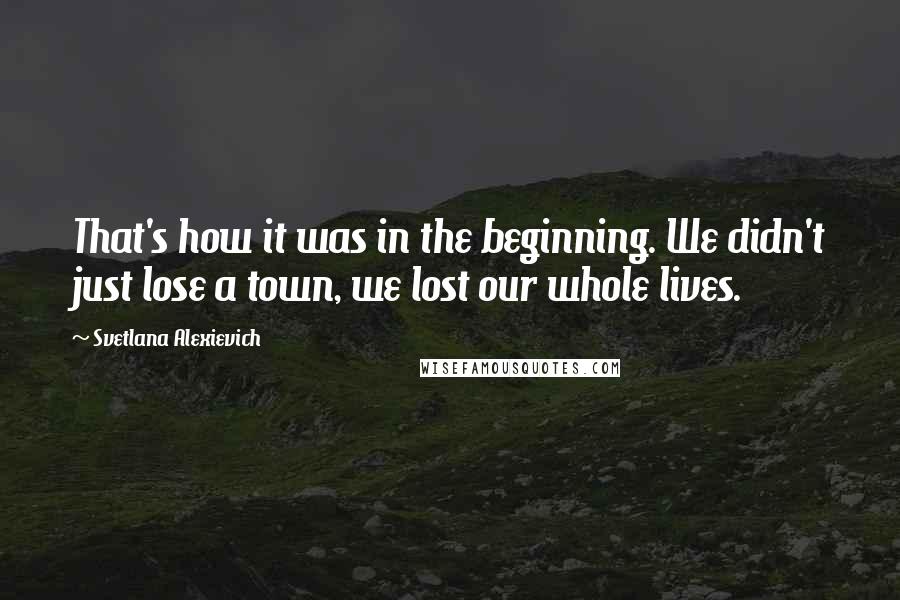 Svetlana Alexievich Quotes: That's how it was in the beginning. We didn't just lose a town, we lost our whole lives.